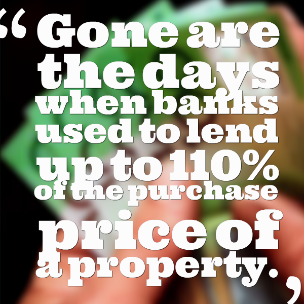 Gone are the days when banks used to lend up to 110% of the purchase price of a property.