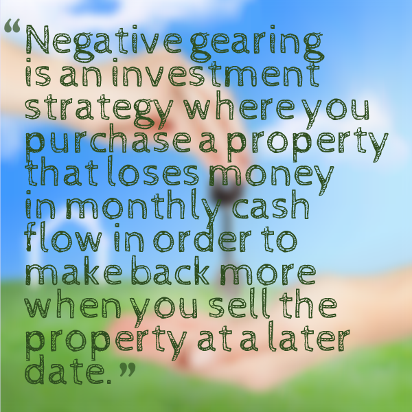 Negative gearing is an investment strategy where you purchase a property that loses money in monthly cash flow in order to make back more when you sell the property at a later date.