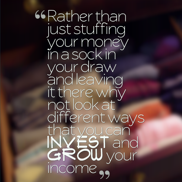 rather than just stuffing your money in a sock in your draw and leaving it there why not look at different ways that you can invest to grow your income