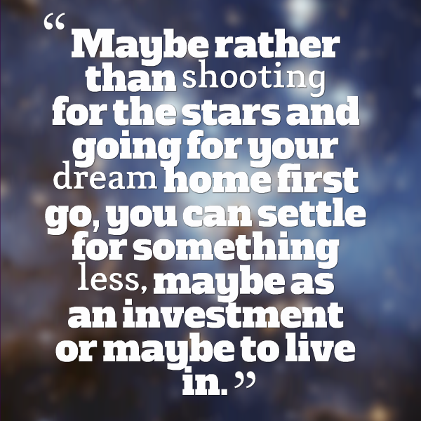 Maybe rather than shooting for the stars and going for your dream home first go, you can settle for something less, maybe as an investment or maybe to live in.