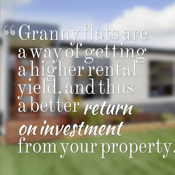 Granny flats are a way of getting a higher rental yield, and thus a better return on investment from your property.