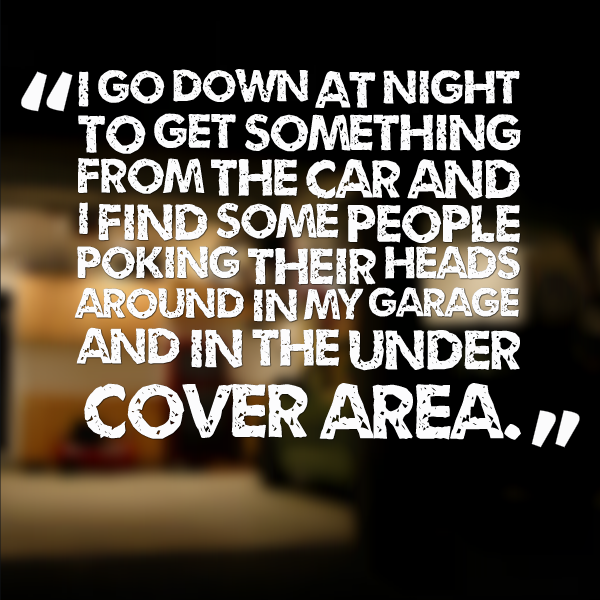 I go down at night to get something from the car and I find some people poking their heads around in my garage and in the under cover area.