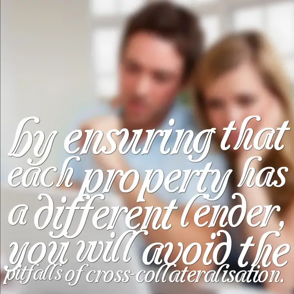 by ensuring that each property has a different lender, you will avoid the pitfalls of cross-collateralisation.