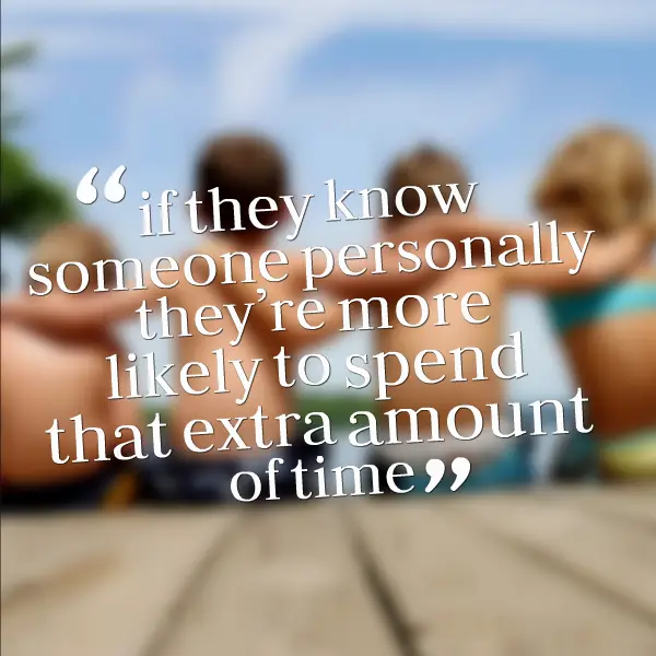 if they know someone personally they’re more likely to spend that extra amount of time