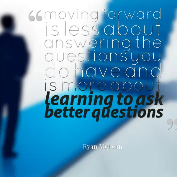 moving forward is less about answering the questions you do have and is more about learning to ask better questions