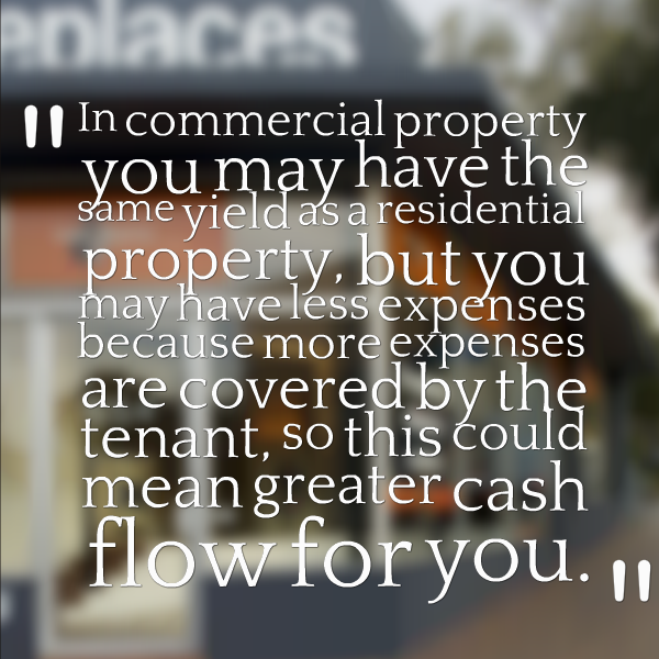 In commercial property you may have the same yield as a residential property, but you may have less expenses because more expenses are covered by the tenant, so this could mean greater cash flow for you.