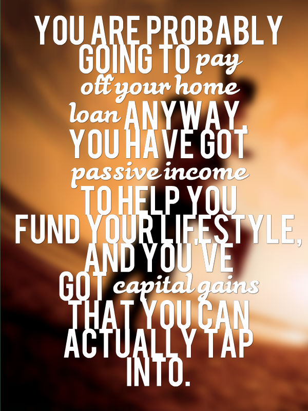 You are probably going to pay off your home loan anyway, you have got passive income to help you fund your lifestyle, and you've got capital gains that you can actually tap into.