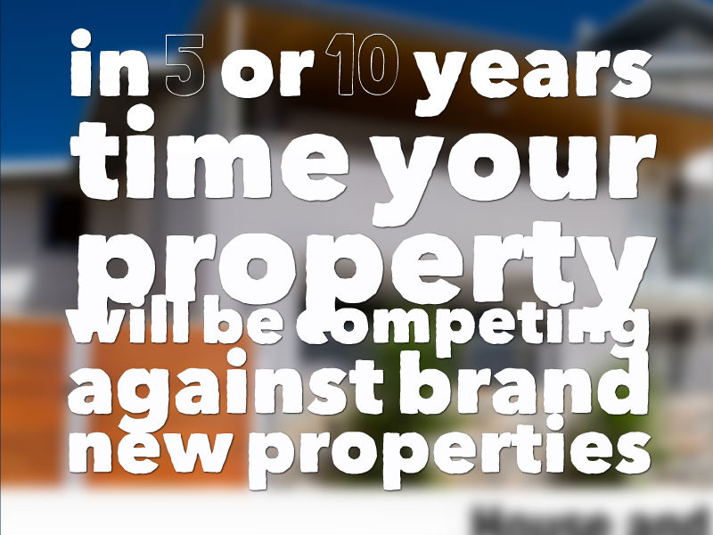 in 5 or 10 years time your property will be competing against brand new properties