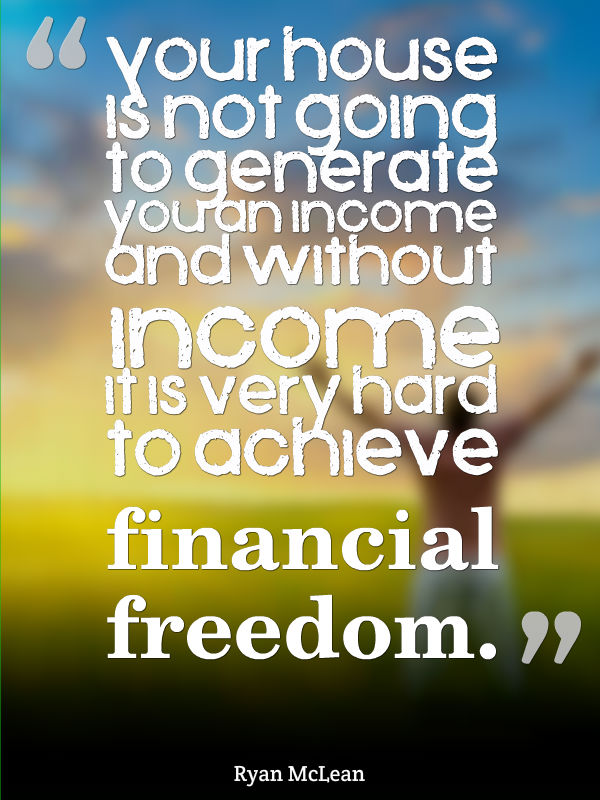 Your house is not going to generate you an income because you're living in it. Without income coming in it is very hard to achieve financial freedom.