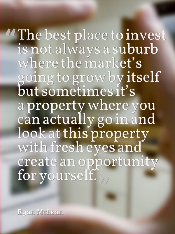 The best place to invest is not always a suburb where the market’s going to grow by itself but sometimes it’s a property where you can actually go in and look at this property with fresh eyes and create an opportunity for yourself.