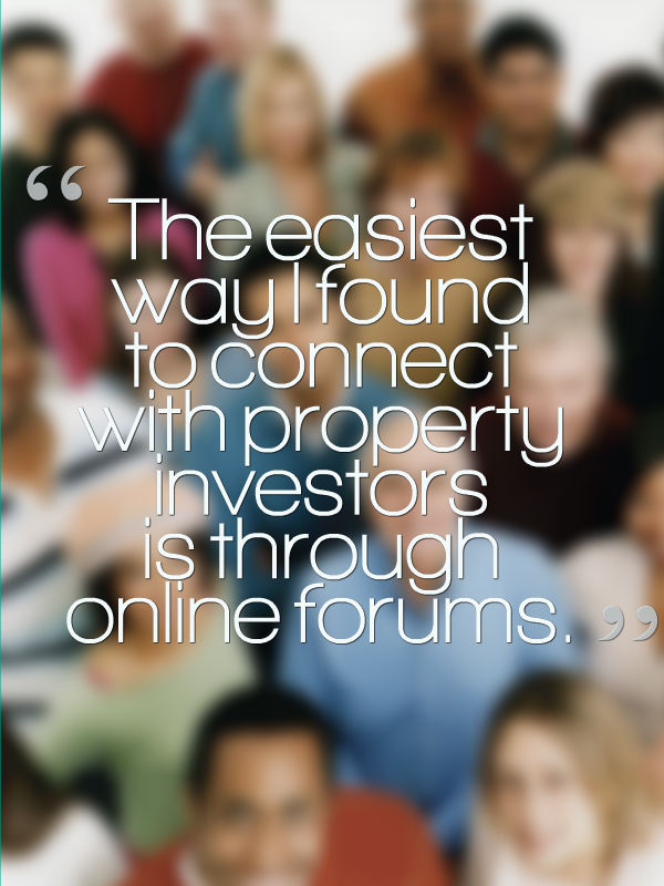 The easiest way I found to connect with property investors is through online forums.