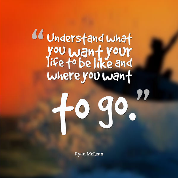 Understand what you want your life to be like and where you want to go.