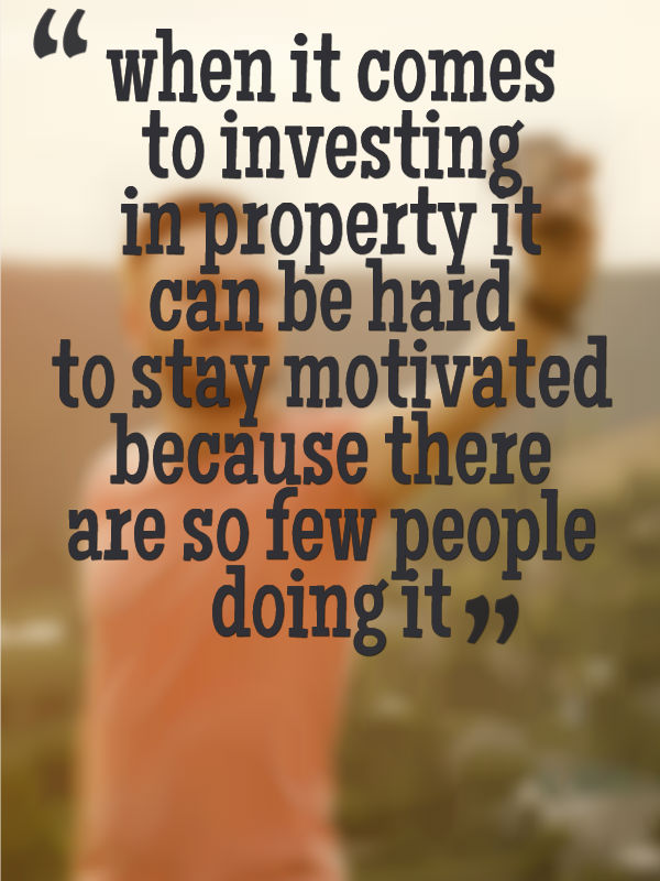 when it comes to investing in property it can be hard to stay motivated because there are so few people doing it